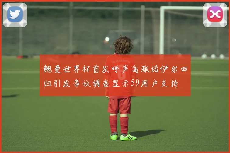 鲍曼世界杯首发呼声高涨诺伊尔回归引发争议调查显示59用户支持