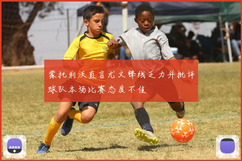 蒙托利沃直言尤文锋线乏力并批评球队本场比赛态度不佳