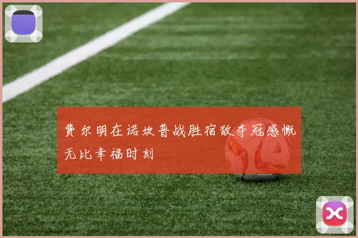 费尔明在诺坎普战胜宿敌夺冠感慨无比幸福时刻