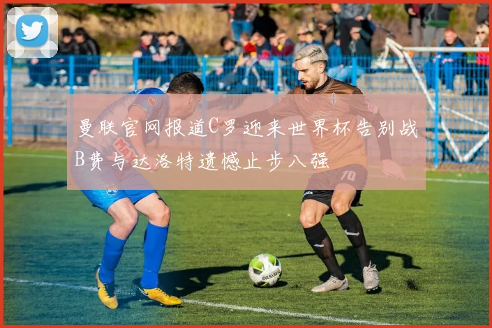 曼联官网报道C罗迎来世界杯告别战B费与达洛特遗憾止步八强