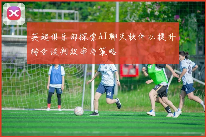 英超俱乐部探索AI聊天软件以提升转会谈判效率与策略