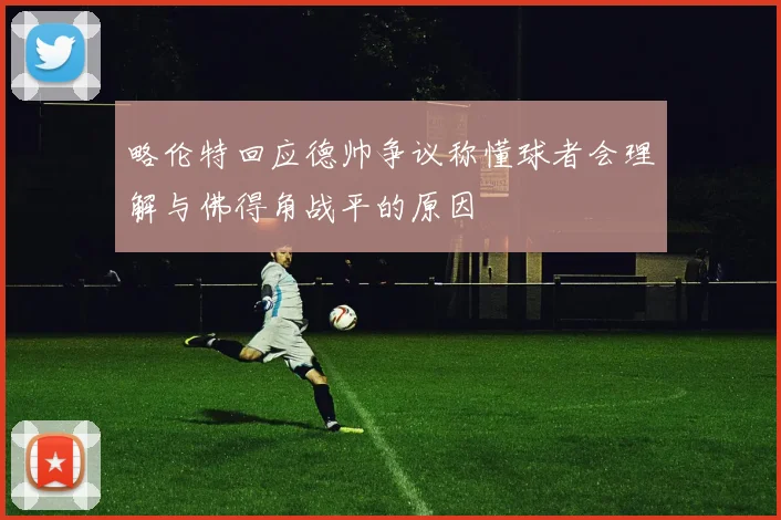略伦特回应德帅争议称懂球者会理解与佛得角战平的原因
