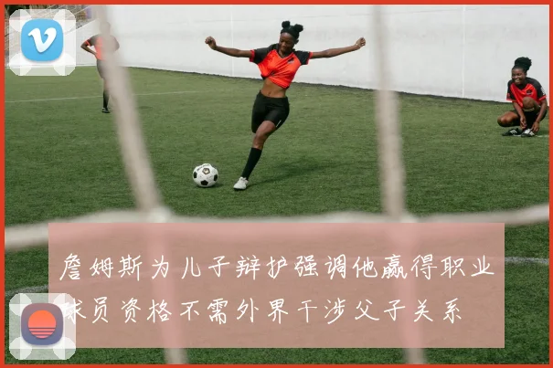 詹姆斯为儿子辩护强调他赢得职业球员资格不需外界干涉父子关系