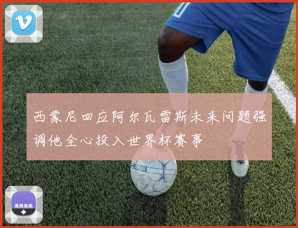 西蒙尼回应阿尔瓦雷斯未来问题强调他全心投入世界杯赛事