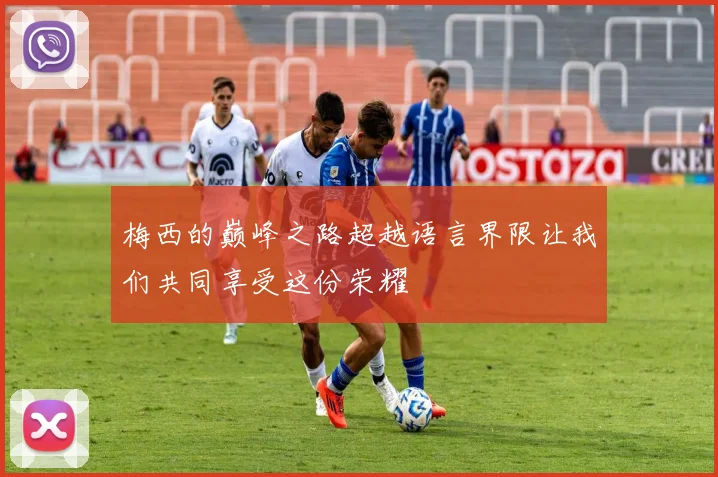 梅西的巅峰之路超越语言界限让我们共同享受这份荣耀