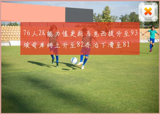 76人2K能力值更新马克西提升至93埃奇库姆上升至82乔治下滑至81