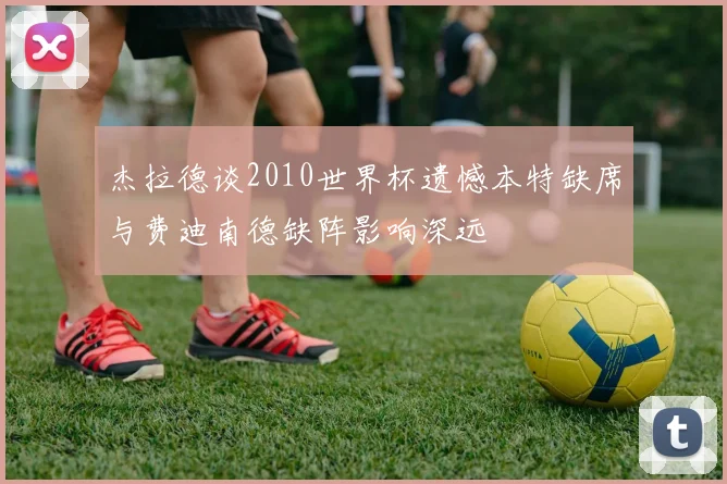 杰拉德谈2010世界杯遗憾本特缺席与费迪南德缺阵影响深远