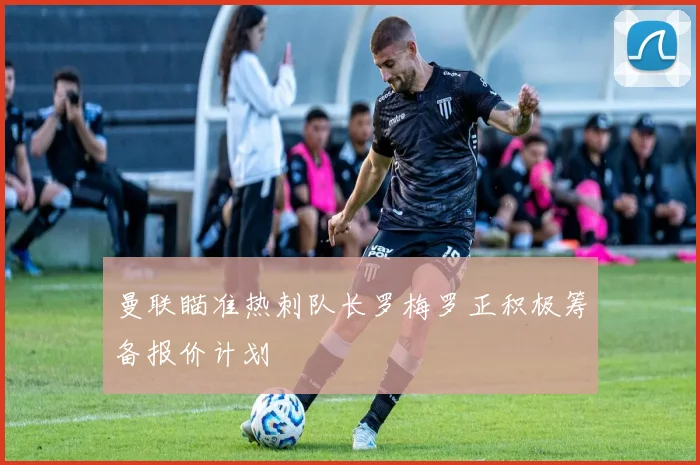 曼联瞄准热刺队长罗梅罗正积极筹备报价计划