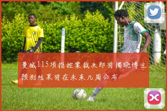 曼城115项指控案裁决即将揭晓博主预测结果将在未来几周公布
