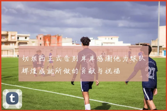 切尔西正式告别库库感谢他为球队辉煌成就所做的贡献与祝福