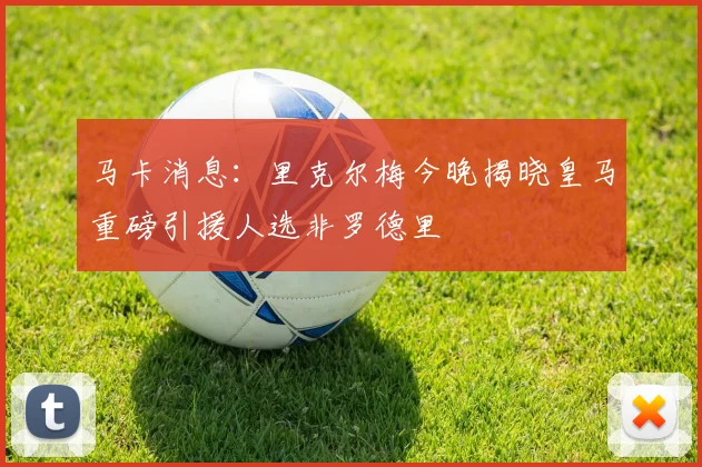 马卡消息：里克尔梅今晚揭晓皇马重磅引援人选非罗德里