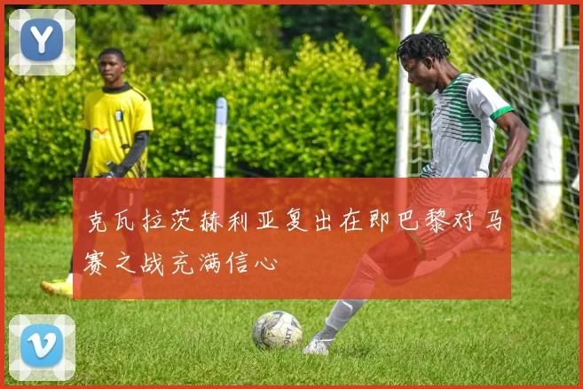 克瓦拉茨赫利亚复出在即巴黎对马赛之战充满信心
