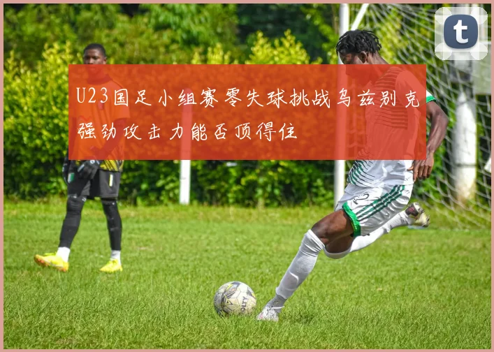 U23国足小组赛零失球挑战乌兹别克强劲攻击力能否顶得住