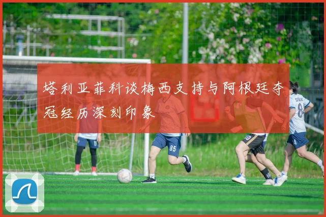 塔利亚菲科谈梅西支持与阿根廷夺冠经历深刻印象