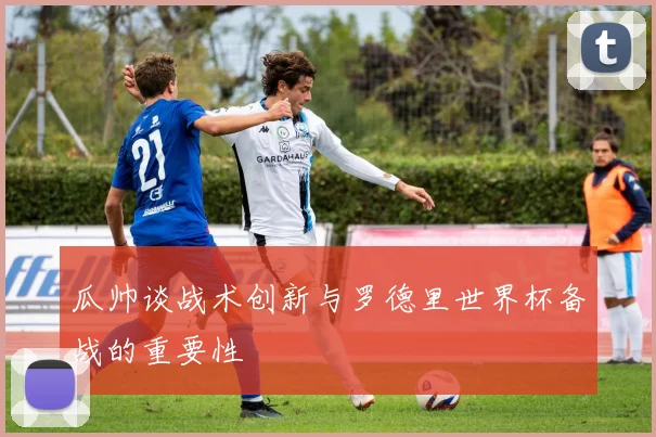瓜帅谈战术创新与罗德里世界杯备战的重要性