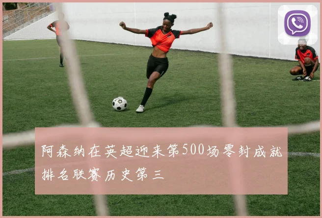 阿森纳在英超迎来第500场零封成就排名联赛历史第三